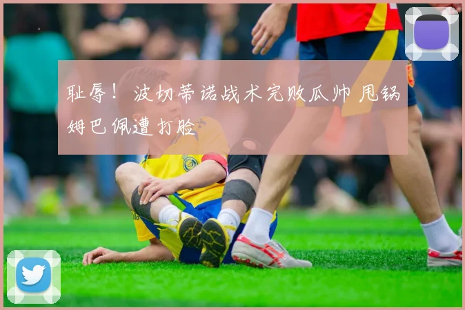 耻辱！波切蒂诺战术完败瓜帅 甩锅姆巴佩遭打脸