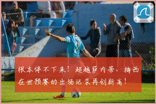根本停不下来！超越萨内蒂，梅西在世预赛的出场记录再创新高！