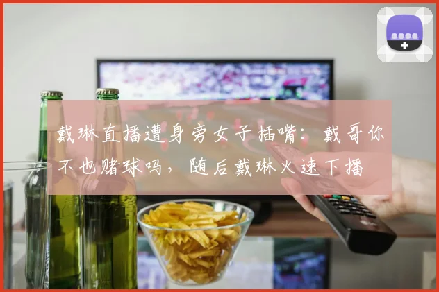戴琳直播遭身旁女子插嘴：戴哥你不也赌球吗，随后戴琳火速下播