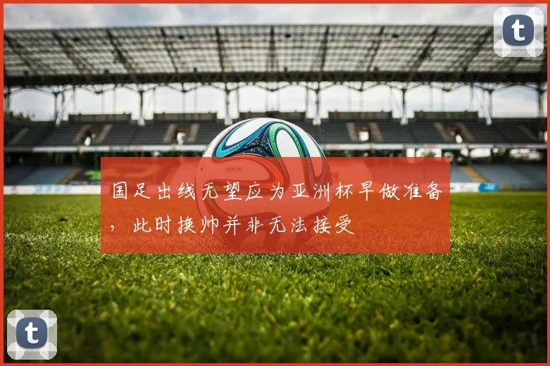 国足出线无望应为亚洲杯早做准备，此时换帅并非无法接受