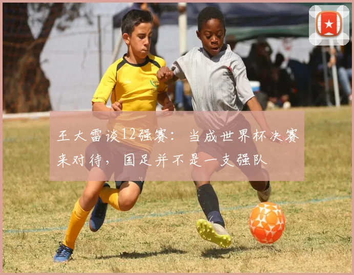 王大雷谈12强赛：当成世界杯决赛来对待，国足并不是一支强队