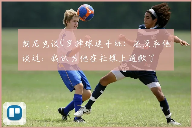 朗尼克谈C罗摔球迷手机：还没和他谈过，我认为他在社媒上道歉了