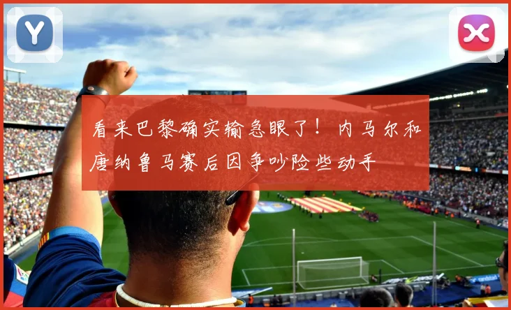 看来巴黎确实输急眼了！内马尔和唐纳鲁马赛后因争吵险些动手