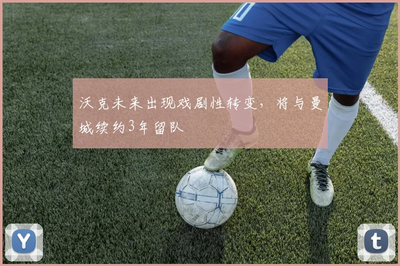 沃克未来出现戏剧性转变，将与曼城续约3年留队