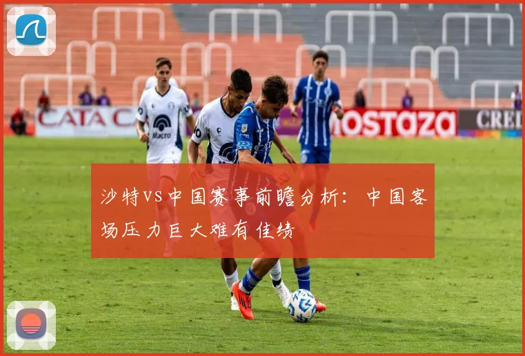 沙特vs中国赛事前瞻分析：中国客场压力巨大难有佳绩