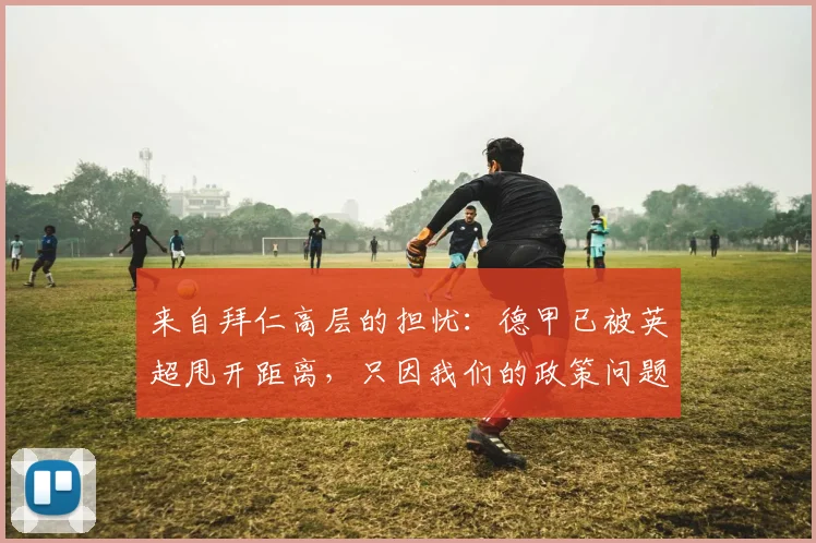 来自拜仁高层的担忧：德甲已被英超甩开距离，只因我们的政策问题