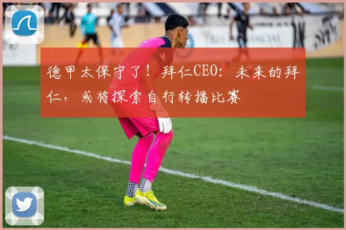 德甲太保守了！拜仁CEO：未来的拜仁，或将探索自行转播比赛