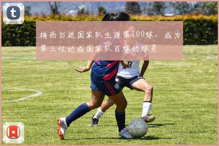 梅西打进国家队生涯第100球，成为第三位达成国家队百球的球员