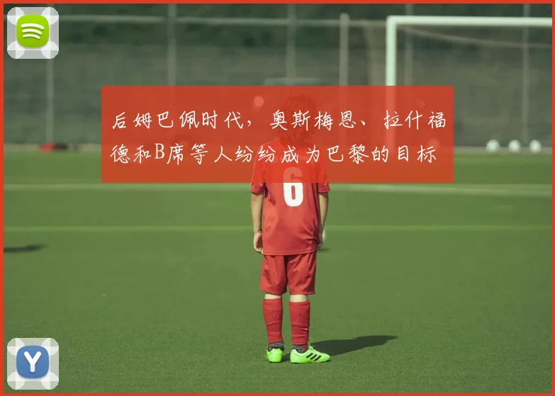 后姆巴佩时代，奥斯梅恩、拉什福德和B席等人纷纷成为巴黎的目标
