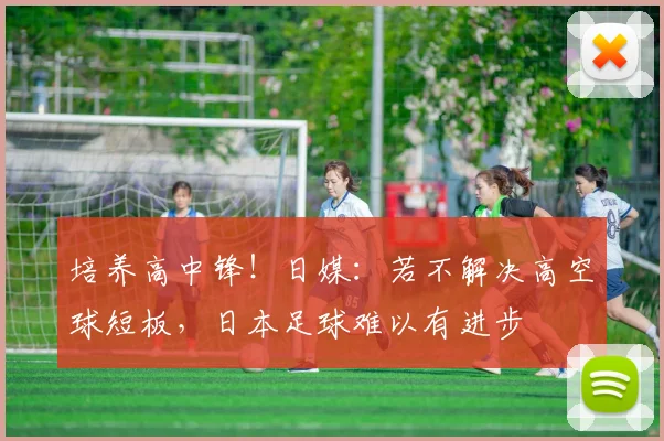 培养高中锋！日媒：若不解决高空球短板，日本足球难以有进步