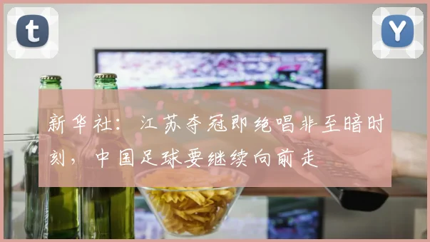 新华社：江苏夺冠即绝唱非至暗时刻，中国足球要继续向前走