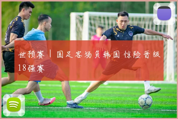 世预赛｜国足客场负韩国 惊险晋级18强赛