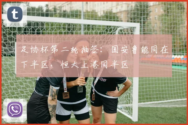 足协杯第二轮抽签：国安鲁能同在下半区，恒大上港同半区