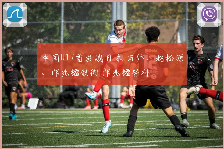 中国U17首发战日本 万帅、赵松源、邝兆镭领衔 邝兆镭替补