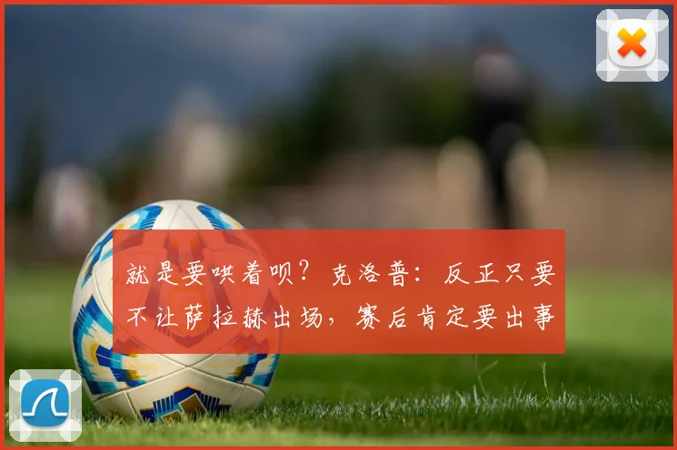 就是要哄着呗？克洛普：反正只要不让萨拉赫出场，赛后肯定要出事