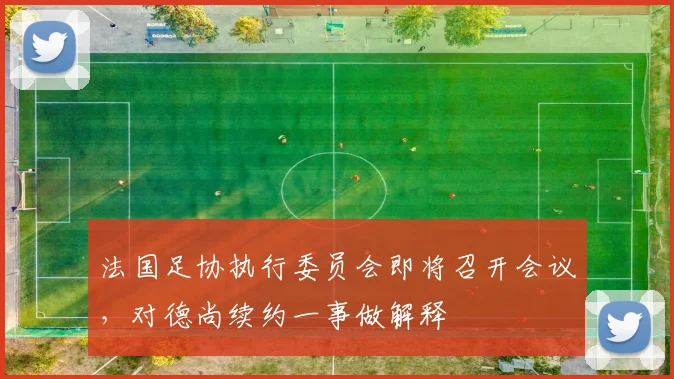 法国足协执行委员会即将召开会议，对德尚续约一事做解释