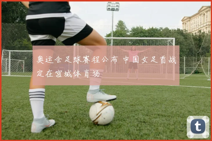 奥运会足球赛程公布 中国女足首战定在宫城体育场