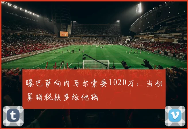 曝巴萨向内马尔索要1020万，当初算错税款多给他钱