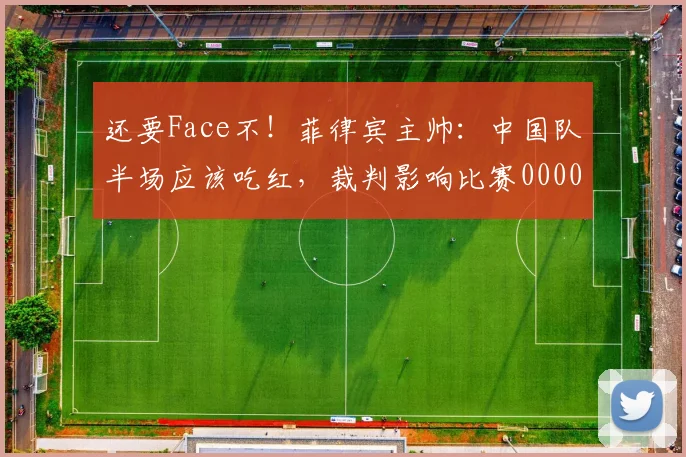 还要Face不！菲律宾主帅：中国队半场应该吃红，裁判影响比赛0000644