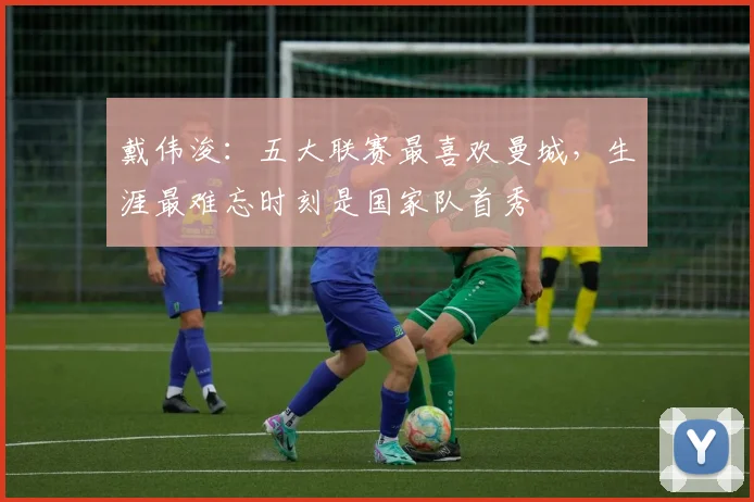 戴伟浚：五大联赛最喜欢曼城，生涯最难忘时刻是国家队首秀