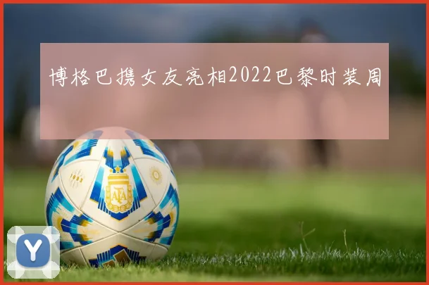 博格巴携女友亮相2022巴黎时装周