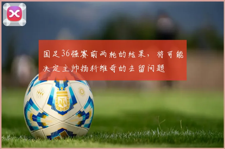 国足36强赛前两轮的结果，将可能决定主帅扬科维奇的去留问题
