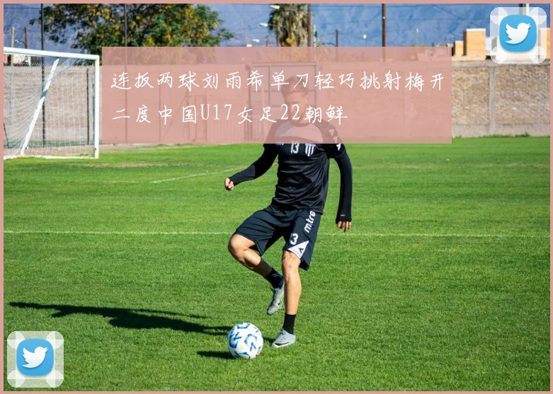连扳两球刘雨希单刀轻巧挑射梅开二度中国U17女足22朝鲜