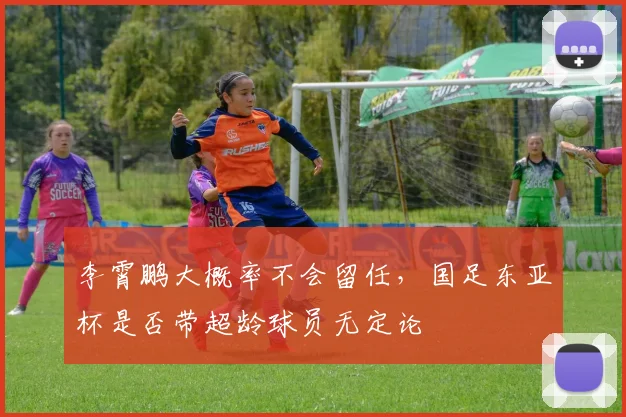 李霄鹏大概率不会留任，国足东亚杯是否带超龄球员无定论